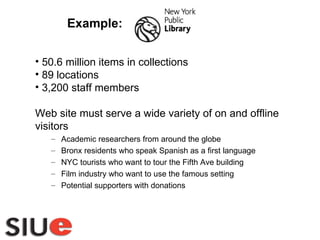 50.6 million items in collections 89 locations 3,200 staff members Web site must serve a wide variety of on and offline visitors  Academic researchers from around the globe Bronx residents who speak Spanish as a first language NYC tourists who want to tour the Fifth Ave building Film industry who want to use the famous setting  Potential supporters with donations Example: 