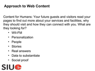 Approach to Web Content Content for Humans: Your future guests and visitors read your pages to find out more about your services and facilities, why they should visit and how they can connect with you. What are they looking for? WII-FM Personalization People Stories Real answers Data to substantiate Social proof 