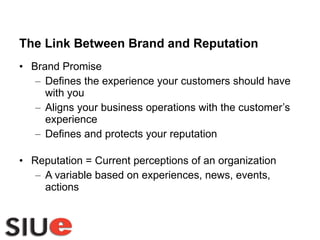 The Link Between Brand and Reputation Brand Promise Defines the experience your customers should have with you Aligns your business operations with the customer’s experience Defines and protects your reputation Reputation = Current perceptions of an organization A variable based on experiences, news, events, actions 