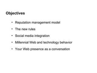 Objectives Reputation management model The new rules Social media integration Millennial Web and technology behavior Your Web presence as a conversation 