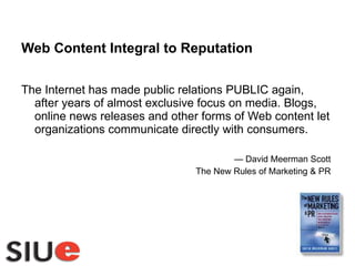 Web Content Integral to Reputation The Internet has made public relations PUBLIC again, after years of almost exclusive focus on media. Blogs, online news releases and other forms of Web content let organizations communicate directly with consumers. —  David Meerman Scott The New Rules of Marketing & PR 