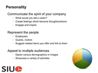 Communicate the spirit of your company What would you tell a visitor? Create feelings which become thoughts/actions Engage and inspire Represent the people Employees Guests, visitors Suggest related items you offer and link to them Appeal to multiple audiences Depict various demographics in images Showcase a variety of activities Personality 