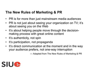 The New Rules of Marketing & PR PR is for more than just mainstream media audiences PR is not just about seeing your organization on TV; it’s about seeing you on the Web It’s about helping people move through the decision-making process with great online content It’s authenticity, not spin It’s participation, not propaganda It’s direct communication at the moment and in the way your audience prefers, not one-way interruption  —  Adapted from The New Rules of Marketing & PR 