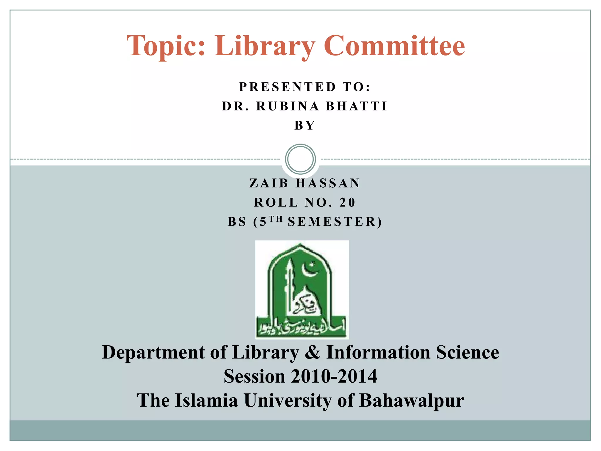 P R E S E N T E D TO :
D R . R U B I N A B H AT T I
B Y
ZA I B H A S S A N
R O L L N O . 2 0
B S ( 5 T H S E M E S T E R )
Topic: Library Committee
Department of Library & Information Science
Session 2010-2014
The Islamia University of Bahawalpur
 