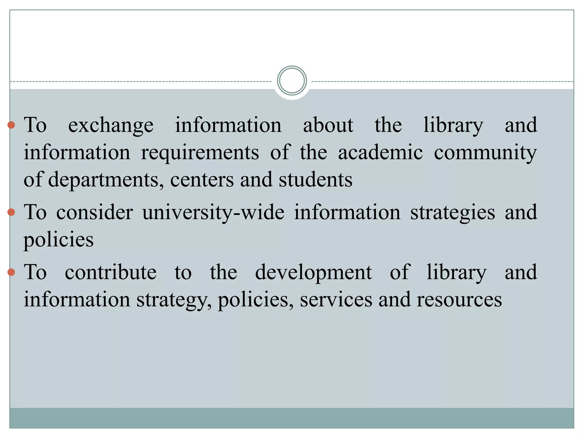  To exchange information about the library and
information requirements of the academic community
of departments, centers and students
 To consider university-wide information strategies and
policies
 To contribute to the development of library and
information strategy, policies, services and resources
 