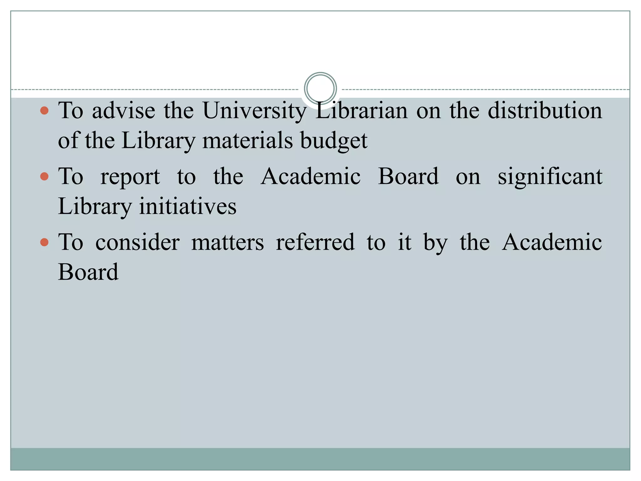  To advise the University Librarian on the distribution
of the Library materials budget
 To report to the Academic Board on significant
Library initiatives
 To consider matters referred to it by the Academic
Board
 