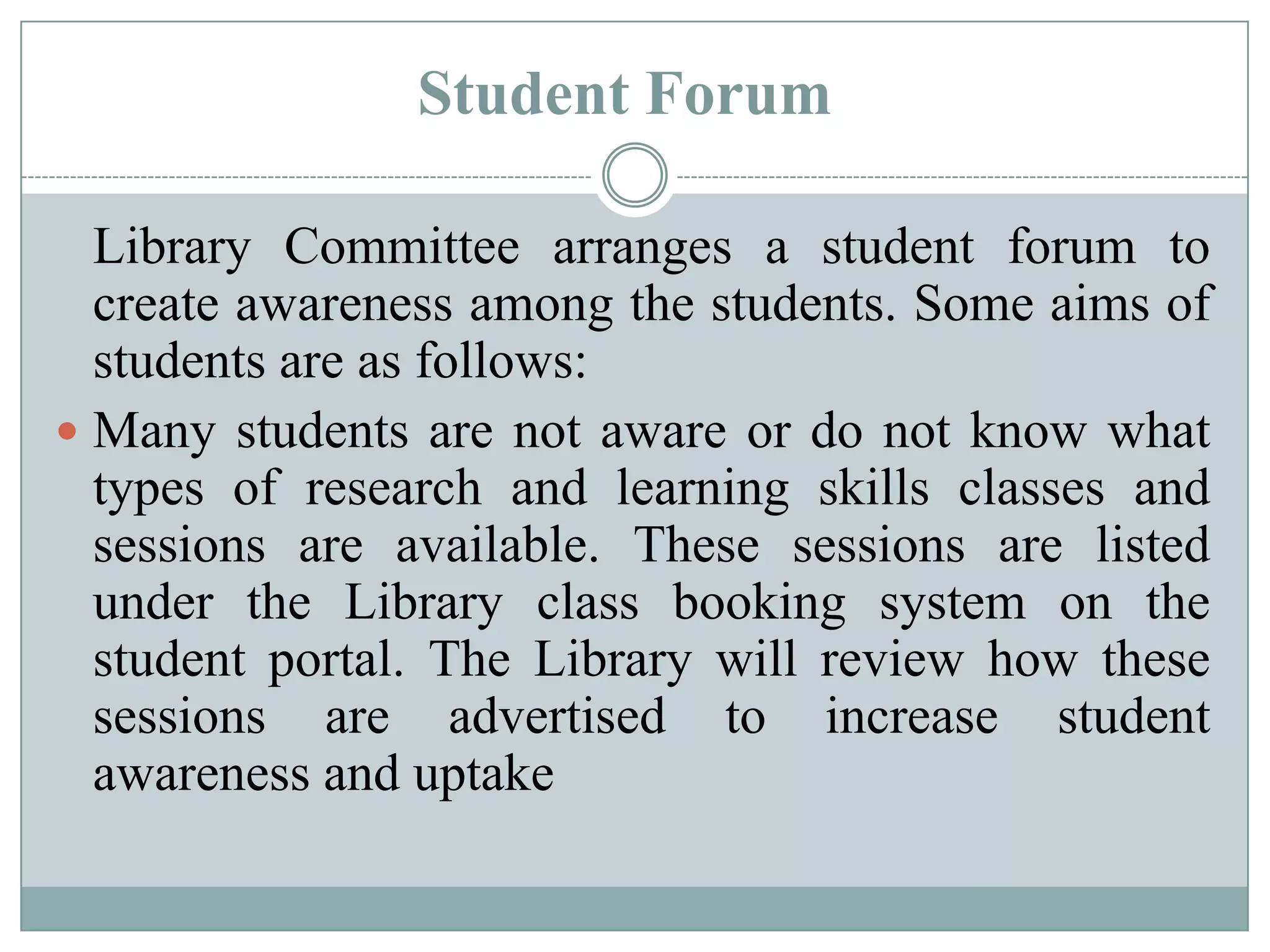 Library Committee arranges a student forum to
create awareness among the students. Some aims of
students are as follows:
 Many students are not aware or do not know what
types of research and learning skills classes and
sessions are available. These sessions are listed
under the Library class booking system on the
student portal. The Library will review how these
sessions are advertised to increase student
awareness and uptake
Student Forum
 