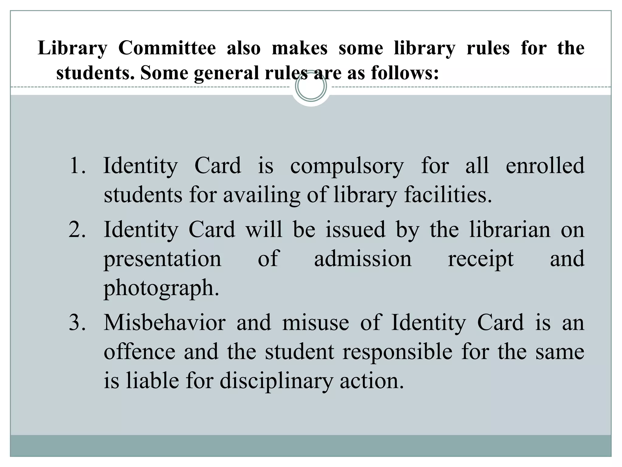 Library Committee also makes some library rules for the
students. Some general rules are as follows:
1. Identity Card is compulsory for all enrolled
students for availing of library facilities.
2. Identity Card will be issued by the librarian on
presentation of admission receipt and
photograph.
3. Misbehavior and misuse of Identity Card is an
offence and the student responsible for the same
is liable for disciplinary action.
 