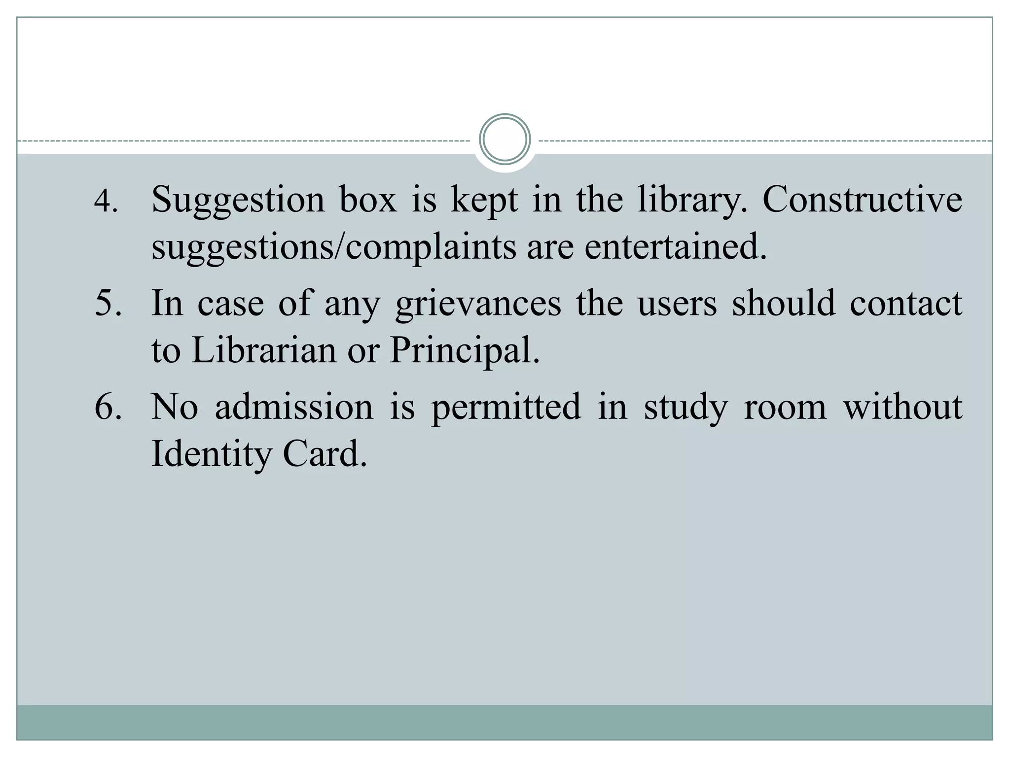 4. Suggestion box is kept in the library. Constructive
suggestions/complaints are entertained.
5. In case of any grievances the users should contact
to Librarian or Principal.
6. No admission is permitted in study room without
Identity Card.
 