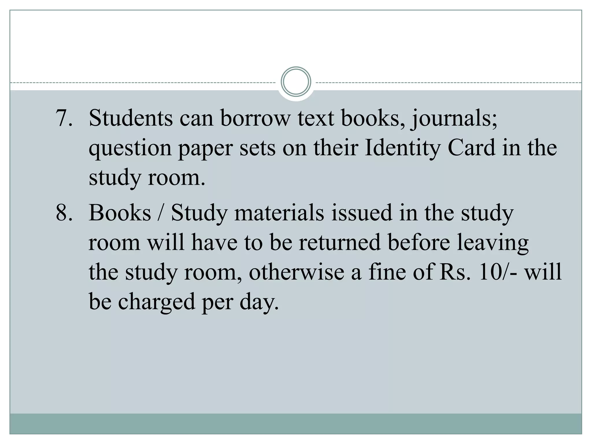 7. Students can borrow text books, journals;
question paper sets on their Identity Card in the
study room.
8. Books / Study materials issued in the study
room will have to be returned before leaving
the study room, otherwise a fine of Rs. 10/- will
be charged per day.
 