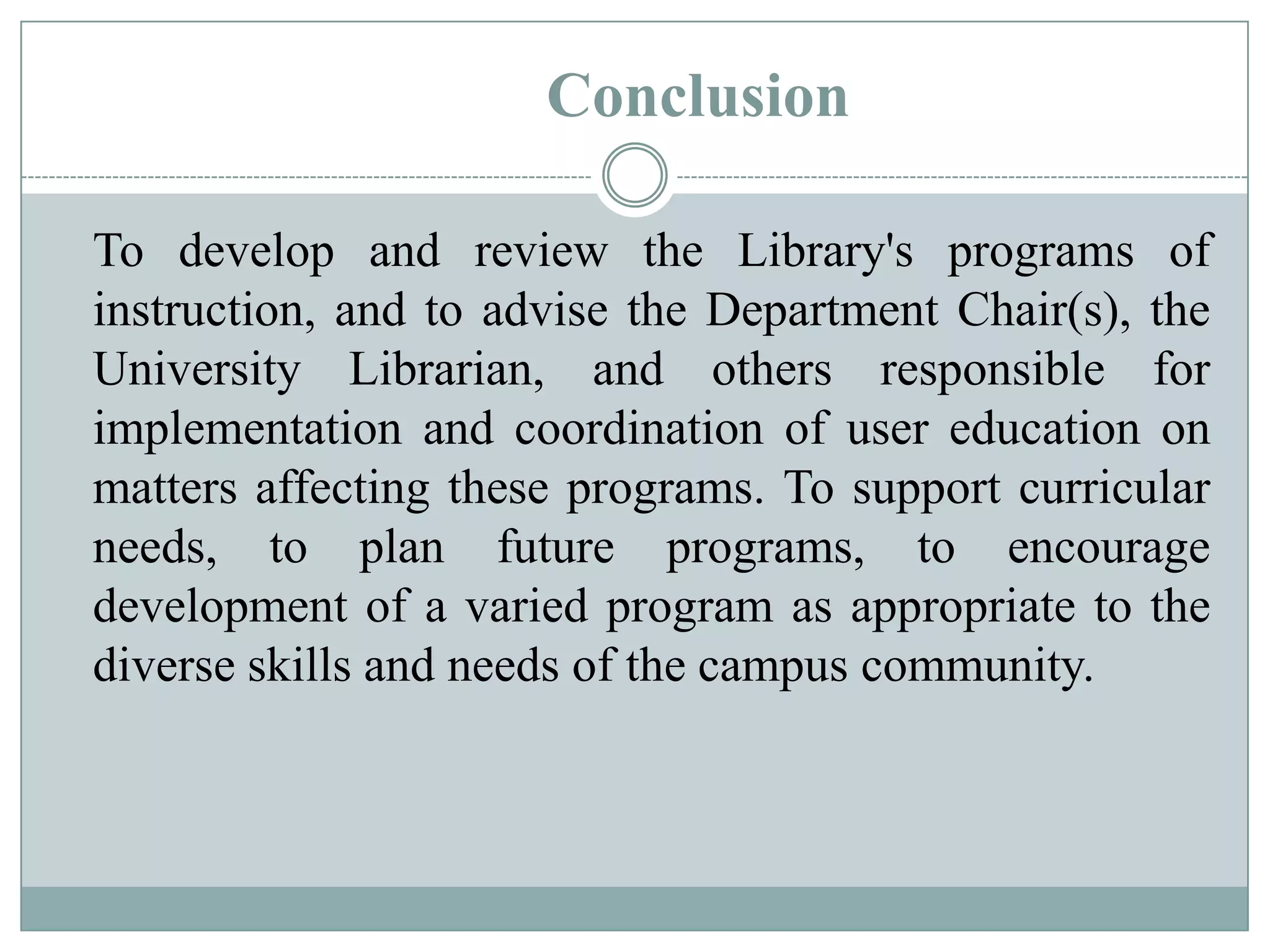 Conclusion
To develop and review the Library's programs of
instruction, and to advise the Department Chair(s), the
University Librarian, and others responsible for
implementation and coordination of user education on
matters affecting these programs. To support curricular
needs, to plan future programs, to encourage
development of a varied program as appropriate to the
diverse skills and needs of the campus community.
 