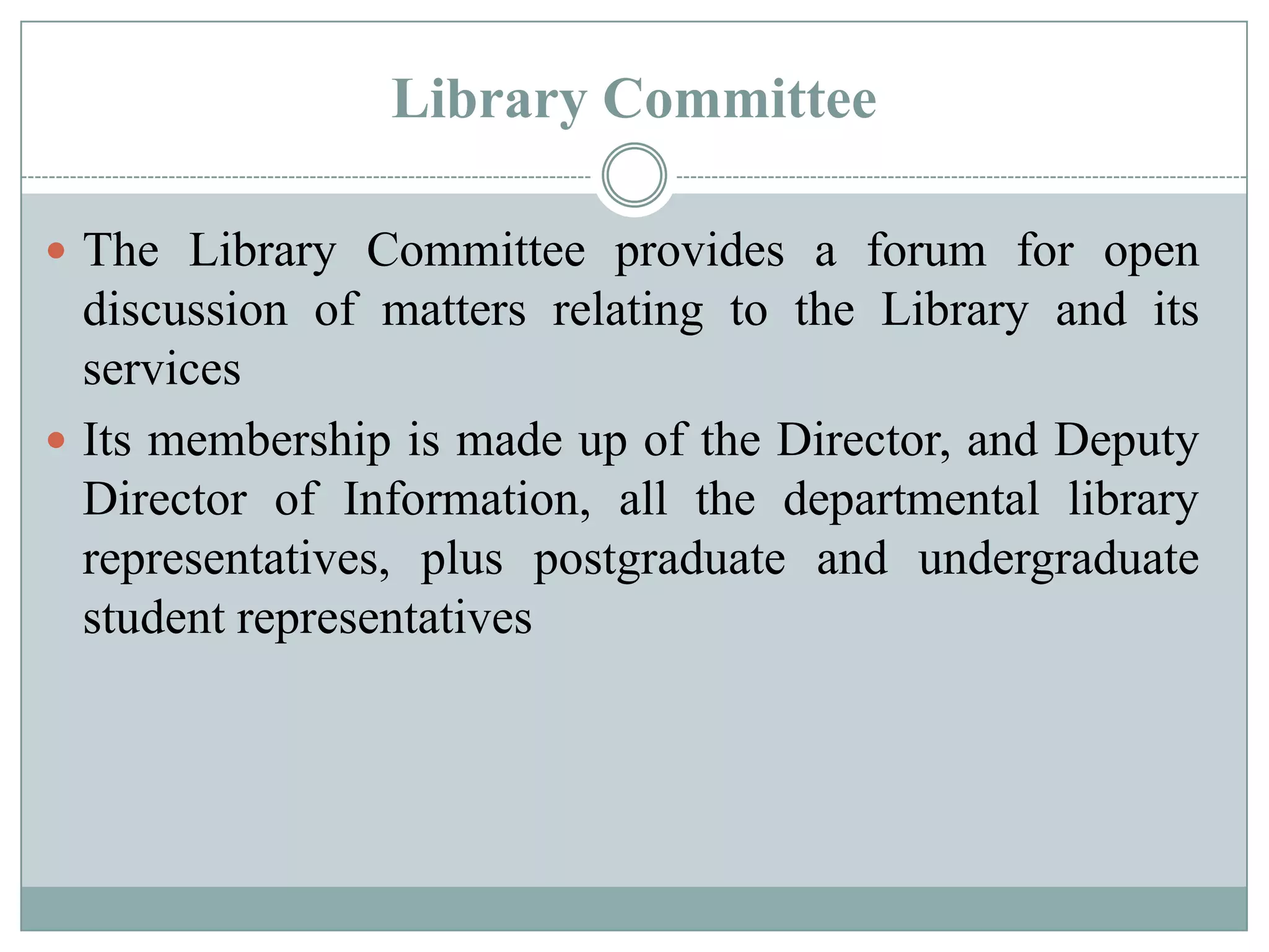 Library Committee
 The Library Committee provides a forum for open
discussion of matters relating to the Library and its
services
 Its membership is made up of the Director, and Deputy
Director of Information, all the departmental library
representatives, plus postgraduate and undergraduate
student representatives
 