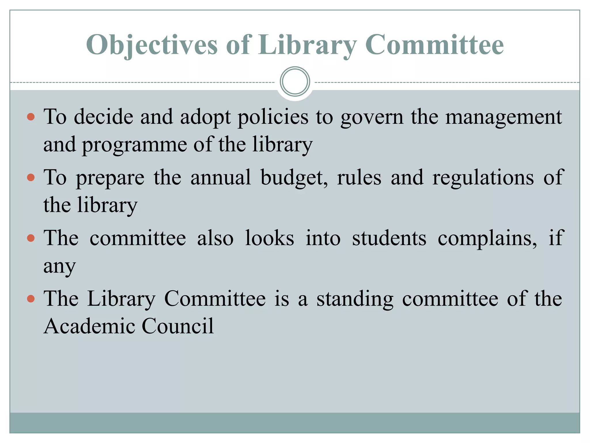 Objectives of Library Committee
 To decide and adopt policies to govern the management
and programme of the library
 To prepare the annual budget, rules and regulations of
the library
 The committee also looks into students complains, if
any
 The Library Committee is a standing committee of the
Academic Council
 