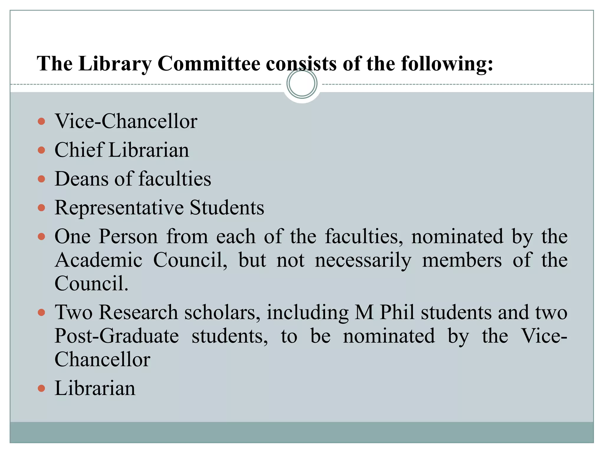 The Library Committee consists of the following:
 Vice-Chancellor
 Chief Librarian
 Deans of faculties
 Representative Students
 One Person from each of the faculties, nominated by the
Academic Council, but not necessarily members of the
Council.
 Two Research scholars, including M Phil students and two
Post-Graduate students, to be nominated by the Vice-
Chancellor
 Librarian
 