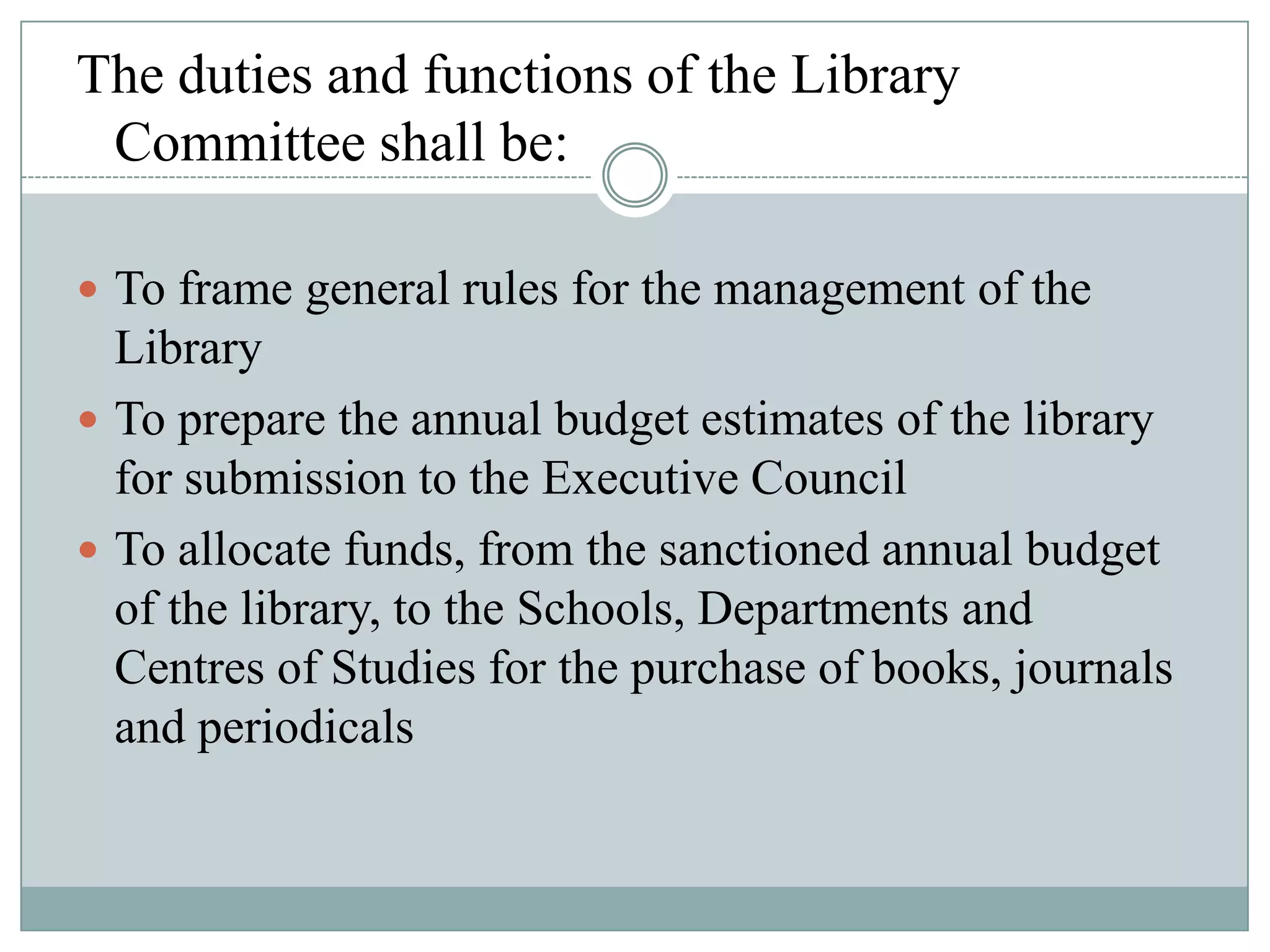 The duties and functions of the Library
Committee shall be:
 To frame general rules for the management of the
Library
 To prepare the annual budget estimates of the library
for submission to the Executive Council
 To allocate funds, from the sanctioned annual budget
of the library, to the Schools, Departments and
Centres of Studies for the purchase of books, journals
and periodicals
 
