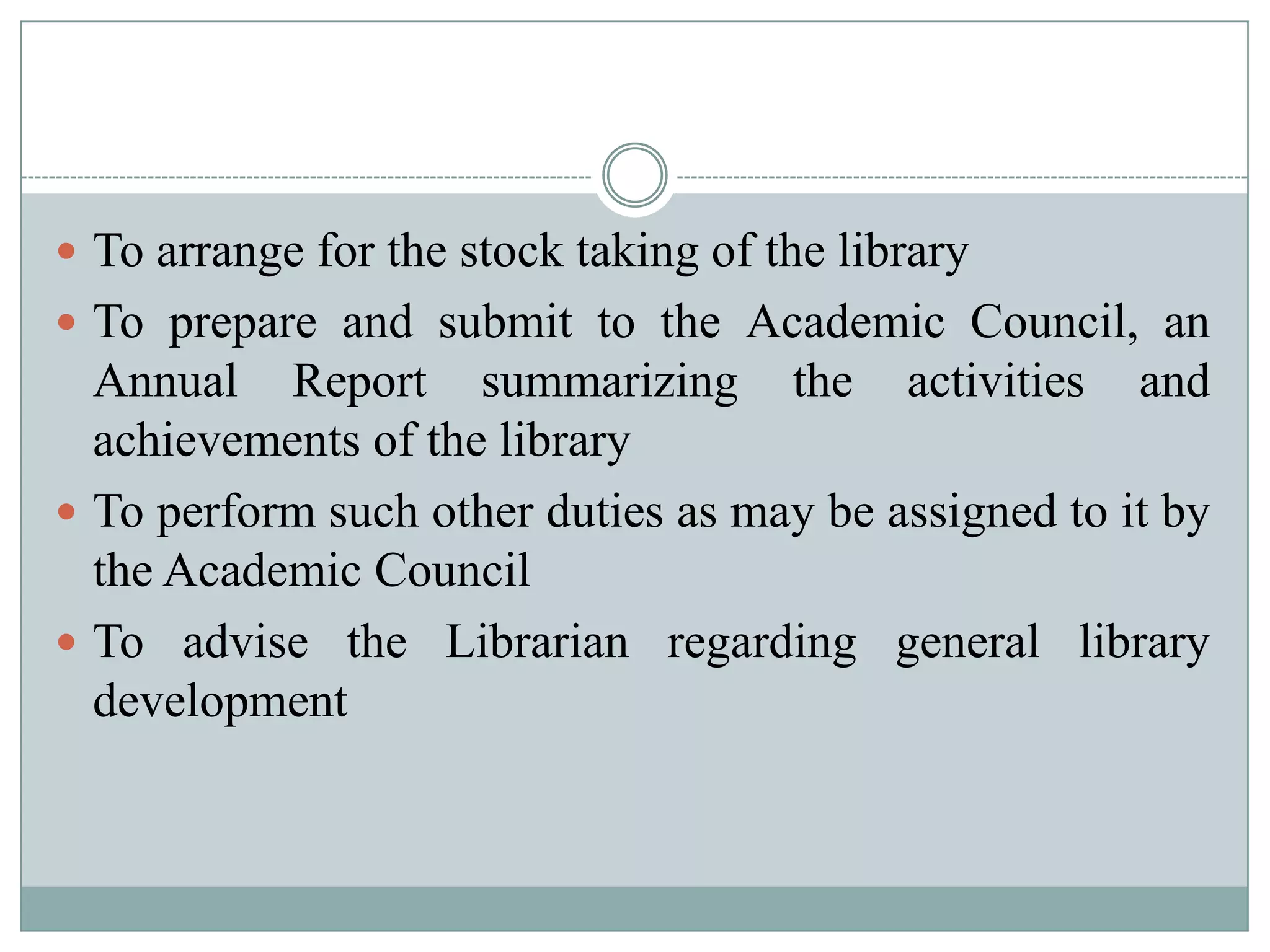  To arrange for the stock taking of the library
 To prepare and submit to the Academic Council, an
Annual Report summarizing the activities and
achievements of the library
 To perform such other duties as may be assigned to it by
the Academic Council
 To advise the Librarian regarding general library
development
 