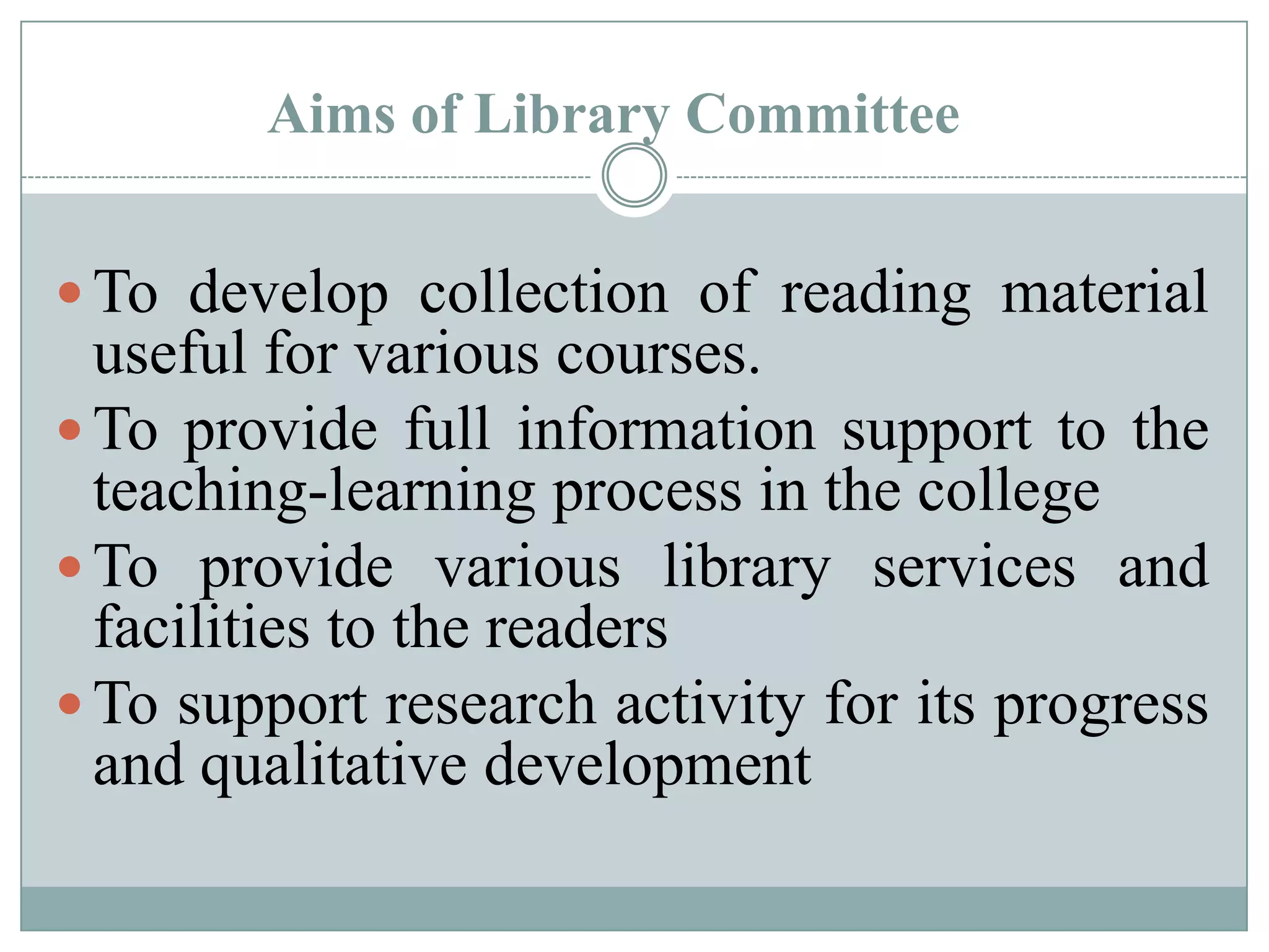 Aims of Library Committee
 To develop collection of reading material
useful for various courses.
 To provide full information support to the
teaching-learning process in the college
 To provide various library services and
facilities to the readers
 To support research activity for its progress
and qualitative development
 
