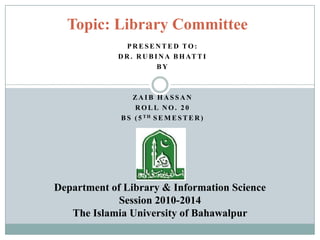 P R E S E N T E D TO :
D R . R U B I N A B H AT T I
B Y
ZA I B H A S S A N
R O L L N O . 2 0
B S ( 5 T H S E M E S T E R )
Topic: Library Committee
Department of Library & Information Science
Session 2010-2014
The Islamia University of Bahawalpur
 