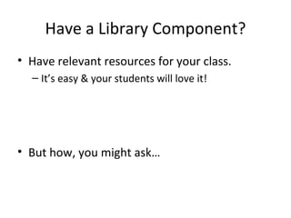 Have a Library Component?
• Have relevant resources for your class.
  – It’s easy & your students will love it!




• But how, you might ask…
 