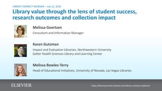 LIBRARY CONNECT WEBINAR – July 12, 2018
Library value through the lens of student success,
research outcomes and collection impact
Melissa Goertzen
Consultant and Information Manager
Karen Gutzman
Impact and Evaluation Librarian, Northwestern University
Galter Health Sciences Library and Learning Center
Melissa Bowles-Terry
Head of Educational Initiatives, University of Nevada, Las Vegas Libraries
https://libraryconnect.elsevier.com/library-connect-webinars
 