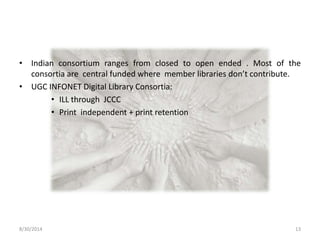 • Indian consortium ranges from closed to open ended . Most of the 
consortia are central funded where member libraries don’t contribute. 
• UGC INFONET Digital Library Consortia: 
• ILL through JCCC 
• Print independent + print retention 
8/30/2014 13 
 