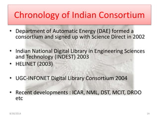 Chronology of Indian Consortium 
• Department of Automatic Energy (DAE) formed a 
consortium and signed up with Science Direct in 2002 
• Indian National Digital Library in Engineering Sciences 
and Technology (INDEST) 2003 
• HELINET (2003) 
• UGC-INFONET Digital Library Consortium 2004 
• Recent developments : ICAR, NML, DST, MCIT, DRDO 
etc 
8/30/2014 14 
 