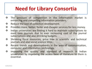 Need for Library Consortia 
 The pressure of competition in the information market is 
enhancing and compelling information providers. 
 Reduce the cost of collection development. 
 Provides more, better, faster and cheaper services for less money. 
 Indian universities are finding it hard to maintain subscriptions to 
even core journals due to ever increasing cost of the journal 
subscriptions and also shrinking budgets. 
 Shrinking fiscal resources, price hike in scientific and technical 
journals and also social science titles. 
 Recent trends and developments in the area of communication, 
computer and information technology. 
 Improving the quality and standard of research in Indian 
universities by improving the access base of literature to them is 
essential. 
8/30/2014 4 
 