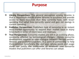 Purpose 
 Library Perspectives: The general perception among libraries is 
that a consortium should enable libraries to purchase and provide 
access to more resources than they currently have, with lesser 
spending than what they currently spend and gain net savings in 
current spending. 
 Publisher Perspectives: Publishers look at consortia as an instant 
mass-market opportunity to expand their market base in many 
times both in terms of client base and revenues. 
 True Perspectives: Consortia models are still in an evolving phase, 
constantly affected by technological changes. Hence, consortia 
development requires an open dialogue between the two parties-libraries 
and publishers/vendors, in a spirit of partnership to help 
their common beneficiary, the end user, whose needs and usage 
alone can justify the sustenance of whatever new consortia 
models that publishers can offer and libraries can adopt. 
8/30/2014 5 
 