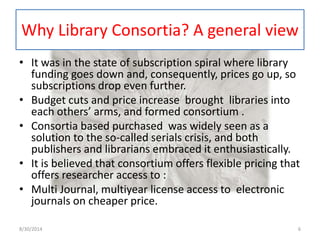 Why Library Consortia? A general view 
• It was in the state of subscription spiral where library 
funding goes down and, consequently, prices go up, so 
subscriptions drop even further. 
• Budget cuts and price increase brought libraries into 
each others’ arms, and formed consortium . 
• Consortia based purchased was widely seen as a 
solution to the so-called serials crisis, and both 
publishers and librarians embraced it enthusiastically. 
• It is believed that consortium offers flexible pricing that 
offers researcher access to : 
• Multi Journal, multiyear license access to electronic 
journals on cheaper price. 
8/30/2014 6 
 