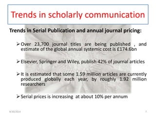Trends in scholarly communication 
Trends in Serial Publication and annual journal pricing: 
Over 23,700 journal titles are being published , and 
estimate of the global annual systemic cost is £174.6bn 
Elsevier, Springer and Wiley, publish 42% of journal articles 
It is estimated that some 1.59 million articles are currently 
produced globally each year, by roughly 1.92 million 
researchers 
Serial prices is increasing at about 10% per annum 
8/30/2014 7 
 