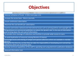 Objectives 
Rational utilization of funds - A little more pays a lot. 
Increase the access base - More e-journals. 
Ensure continuous subscription. 
Maximize the cost benefit per subscription. 
Examine and review national and international issues such as pricing policies and copyright law. 
Bring pressure on commercial publishers to reduce the ‘growth rate’ in the cost of information 
and to bring down the unit cost of information. 
To provide more coverage of collections and facilities to provide wider access to users. 
To avoid duplication of resources among libraries of interest. 
Encourage access and sharing of unique and special collections which are available in member 
libraries. 
Recognize few libraries, so that they can take the responsibility of developing and maintaining 
collections which are of archival value. 
Develop technical capabilities of the staff in operating and using electronic publication databases. 
Reduced information cost. 
8/30/2014 8 
 
