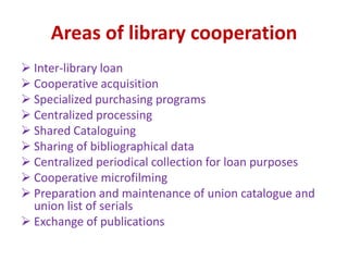 Areas of library cooperation
 Inter-library loan
 Cooperative acquisition
 Specialized purchasing programs
 Centralized processing
 Shared Cataloguing
 Sharing of bibliographical data
 Centralized periodical collection for loan purposes
 Cooperative microfilming
 Preparation and maintenance of union catalogue and
union list of serials
 Exchange of publications
 