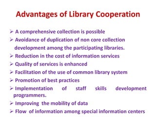 Advantages of Library Cooperation
 A comprehensive collection is possible
 Avoidance of duplication of non core collection
development among the participating libraries.
 Reduction in the cost of information services
 Quality of services is enhanced
 Facilitation of the use of common library system
 Promotion of best practices
 Implementation of staff skills development
programmers.
 Improving the mobility of data
 Flow of information among special information centers
 