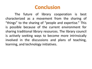 Conclusion
The future of library cooperation is best
characterized as a movement from the sharing of
“things” to the sharing of “people and expertise.” This
is possible because of the current environment for
sharing traditional library resources. The library council
is actively seeking ways to become more intrinsically
involved in the discussions and plans of teaching,
learning, and technology initiatives.
 