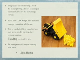 The process isn’t following a road;
it’s like exploring...it’s not focusing on
a solution already--it’s exploring a
subject.


Build ﬁrst a concept and from the
concept you deﬁne all the rest

This is playful....this is based on how
kids grow up...by playing, they
become creative.

Playing is a creative act.
the most powerful way of creating
new ideas.
                                             ﬂickr: Brian Auer


                 Eike Honig
 