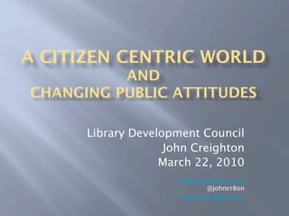 A CITIZEN CENTRIC WORLD
          AND
CHANGING PUBLIC ATTITUDES

      Library Development Council
                    John Creighton
                   March 22, 2010
                      john@creighton.com
                             @johncr8on
                      www.johncr8on.com
 