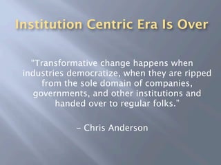 Institution Centric Era Is Over

   “Transformative change happens when
 industries democratize, when they are ripped
      from the sole domain of companies,
    governments, and other institutions and
         handed over to regular folks.”

             - Chris Anderson
 