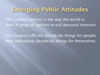 Emerging Public Attitudes
Old: Limited options is the way the world is.
New: A range of options to suit personal interests.

Old: Experts/officials decide/do things for people.
New: Individuals decide/do things for themselves.
 