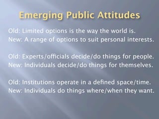 Emerging Public Attitudes
Old: Limited options is the way the world is.
New: A range of options to suit personal interests.

Old: Experts/officials decide/do things for people.
New: Individuals decide/do things for themselves.

Old: Institutions operate in a deﬁned space/time.
New: Individuals do things where/when they want.
 