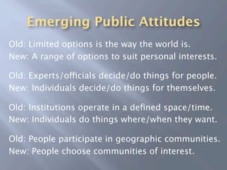 Emerging Public Attitudes
Old: Limited options is the way the world is.
New: A range of options to suit personal interests.

Old: Experts/officials decide/do things for people.
New: Individuals decide/do things for themselves.

Old: Institutions operate in a deﬁned space/time.
New: Individuals do things where/when they want.

Old: People participate in geographic communities.
New: People choose communities of interest.
 