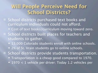 Will People Perceive Need for
               School Districts?
   School districts purchased text books and
    curriculum individuals could not afford.
       Cost of text books/curriculum moving toward zero.
   School districts built places for teachers and
    students to gather.
       13,000 Colorado students enroll with online schools.
       2% of St. Vrain students go to online schools.
   School districts provide students transportation.
       Transportation is a cheap good compared to 1970.
       1970 < 1 vehicle per driver; Today 1.2 vehicles per
 