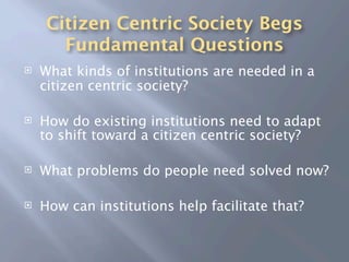 Citizen Centric Society Begs
       Fundamental Questions
   What kinds of institutions are needed in a
    citizen centric society?

   How do existing institutions need to adapt
    to shift toward a citizen centric society?

   What problems do people need solved now?

   How can institutions help facilitate that?
 