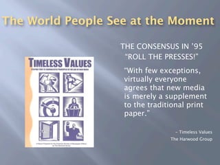 The World People See at the Moment

                   THE CONSENSUS IN ’95
                 
 “ROLL THE PRESSES!”
                 
 “With few exceptions,
                    virtually everyone
                    agrees that new media
                    is merely a supplement
                    to the traditional print
                    paper.”

                                  - Timeless Values
                                 The Harwood Group
 