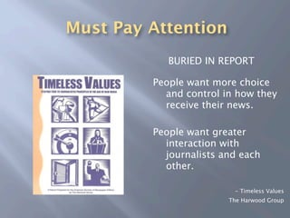Must Pay Attention
            BURIED IN REPORT

         People want more choice
           and control in how they
           receive their news.

         People want greater
           interaction with
           journalists and each
           other.

                         - Timeless Values
                        The Harwood Group
 