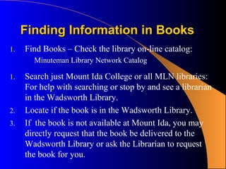 Finding Information in Books
1.   Find Books – Check the library on-line catalog:
       Minuteman Library Network Catalog

1.   Search just Mount Ida College or all MLN libraries:
     For help with searching or stop by and see a librarian
     in the Wadsworth Library.
2.   Locate if the book is in the Wadsworth Library.
3.   If the book is not available at Mount Ida, you may
     directly request that the book be delivered to the
     Wadsworth Library or ask the Librarian to request
     the book for you.
 