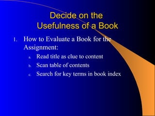 Decide on the
           Usefulness of a Book
1.   How to Evaluate a Book for the
     Assignment:
      a.   Read title as clue to content
      b.   Scan table of contents
      c.   Search for key terms in book index
 