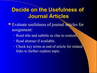 Decide on the Usefulness of
       Journal Articles
 Evaluate
         usefulness of journal articles for
 assignment:
  – Read title and subtitle as clue to content.
  – Read abstract if available.
  – Check key terms at end of article for related
    links to further explore topic.
 