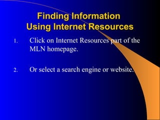 Finding Information
     Using Internet Resources
1.   Click on Internet Resources part of the
     MLN homepage.

2.   Or select a search engine or website.
 
