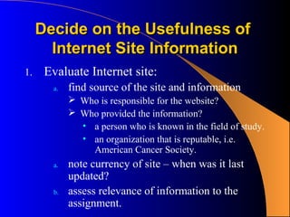 Decide on the Usefulness of
       Internet Site Information
1.    Evaluate Internet site:
       a.   find source of the site and information
             Who is responsible for the website?
             Who provided the information?
              • a person who is known in the field of study.
              • an organization that is reputable, i.e.
                American Cancer Society.
       a.   note currency of site – when was it last
            updated?
       b.   assess relevance of information to the
            assignment.
 