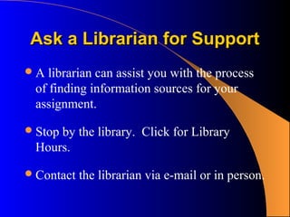 Ask a Librarian for Support
A  librarian can assist you with the process
 of finding information sources for your
 assignment.

 Stop
     by the library. Click for Library
 Hours.

 Contact   the librarian via e-mail or in person.
 